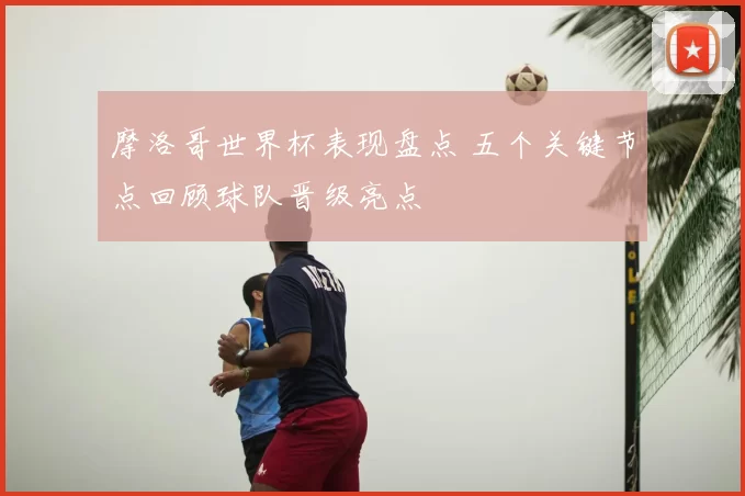 摩洛哥世界杯表现盘点 五个关键节点回顾球队晋级亮点