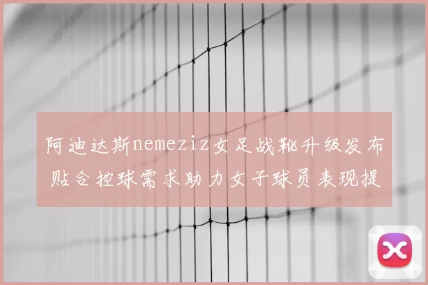 阿迪达斯nemeziz女足战靴升级发布 贴合控球需求助力女子球员表现提升