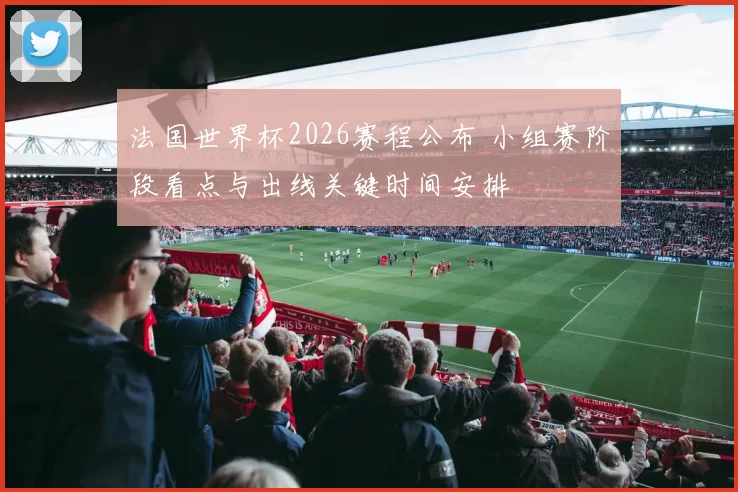 法国世界杯2026赛程公布 小组赛阶段看点与出线关键时间安排
