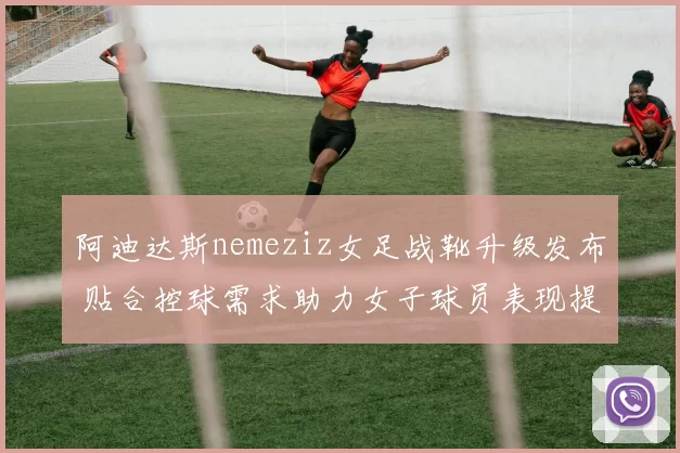 阿迪达斯nemeziz女足战靴升级发布 贴合控球需求助力女子球员表现提升