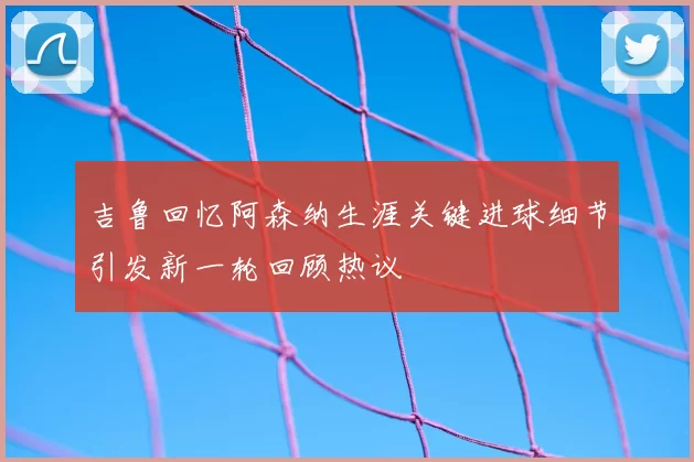 吉鲁回忆阿森纳生涯关键进球细节引发新一轮回顾热议