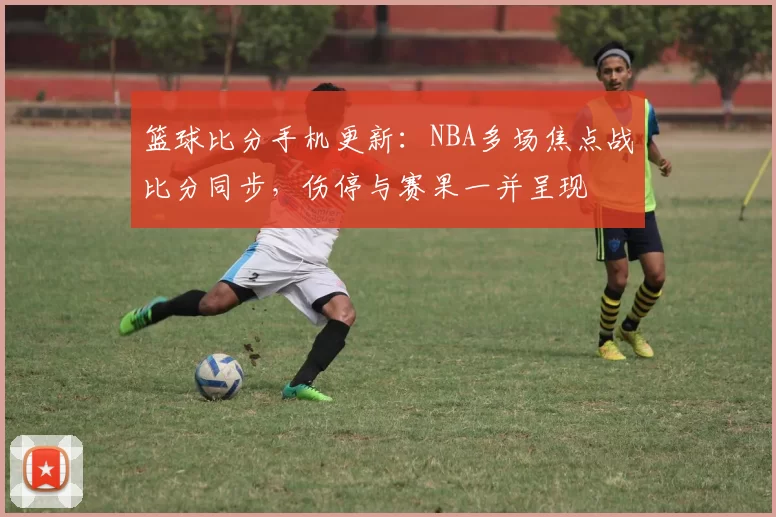 篮球比分手机更新：NBA多场焦点战比分同步，伤停与赛果一并呈现