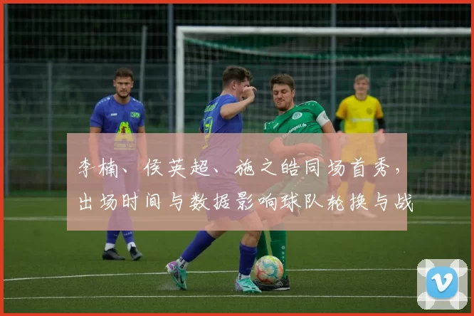 李楠、侯英超、施之皓同场首秀，出场时间与数据影响球队轮换与战术
