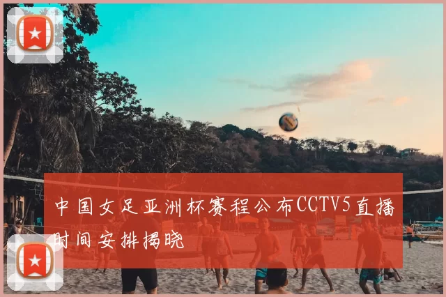 中国女足亚洲杯赛程公布CCTV5直播时间安排揭晓