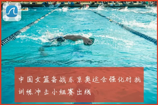 中国女篮备战东京奥运会强化对抗训练冲击小组赛出线
