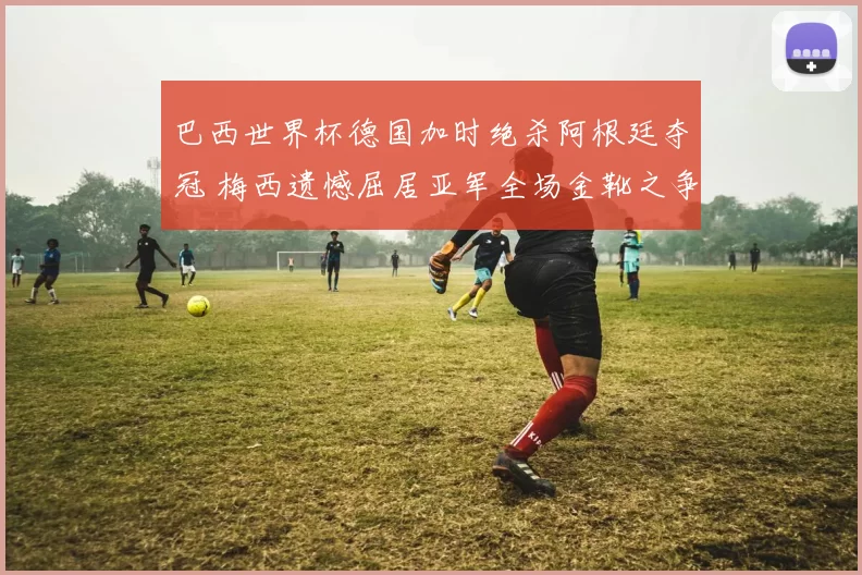 巴西世界杯德国加时绝杀阿根廷夺冠 梅西遗憾屈居亚军全场金靴之争成焦点
