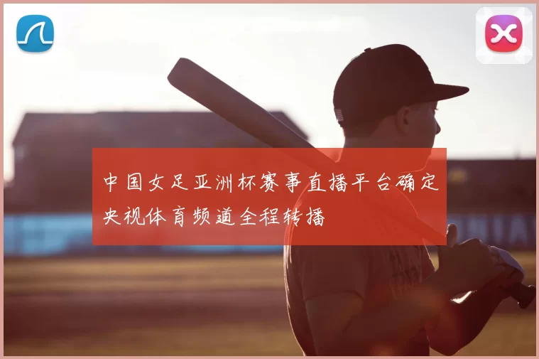 中国女足亚洲杯赛事直播平台确定央视体育频道全程转播