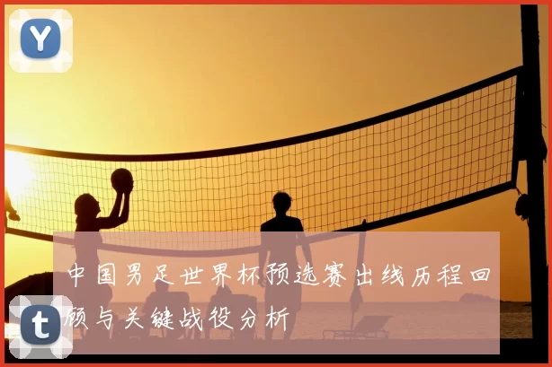 中国男足世界杯预选赛出线历程回顾与关键战役分析