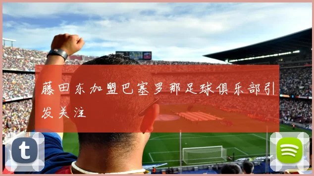 藤田东加盟巴塞罗那足球俱乐部引发关注
