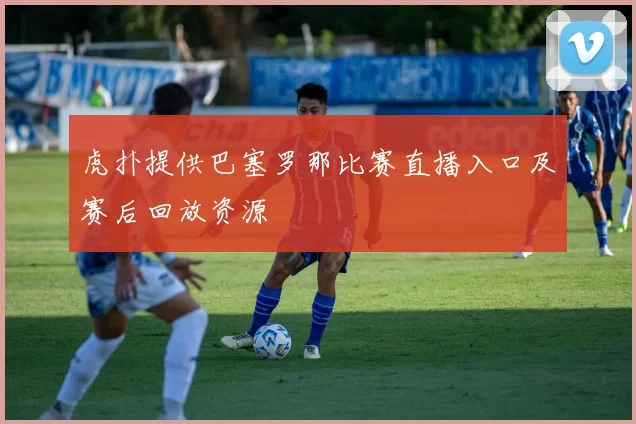 虎扑提供巴塞罗那比赛直播入口及赛后回放资源