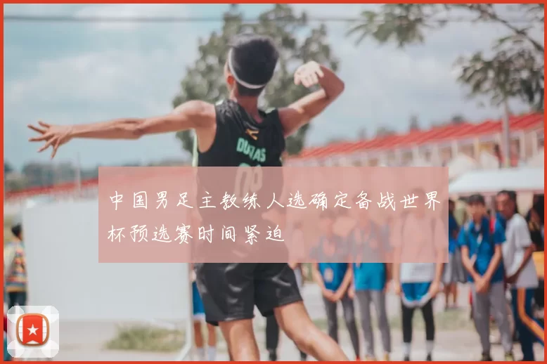 中国男足主教练人选确定备战世界杯预选赛时间紧迫