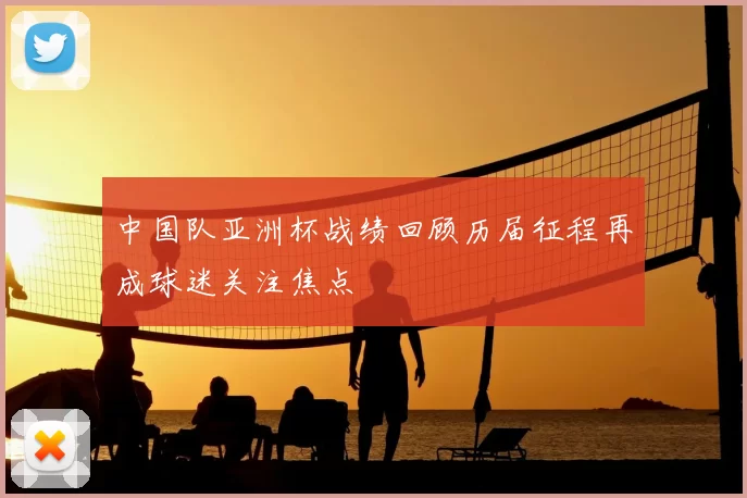 中国队亚洲杯战绩回顾历届征程再成球迷关注焦点