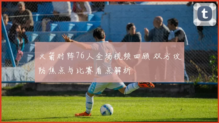 火箭对阵76人全场视频回顾 双方攻防焦点与比赛看点解析