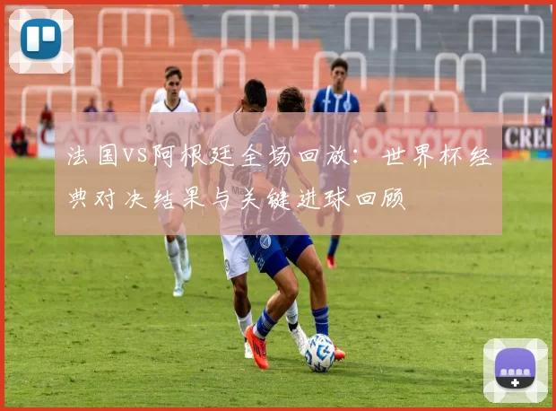 法国vs阿根廷全场回放：世界杯经典对决结果与关键进球回顾