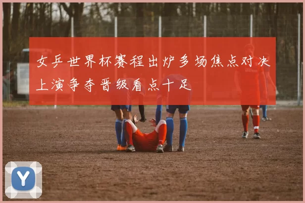 女乒世界杯赛程出炉多场焦点对决上演争夺晋级看点十足