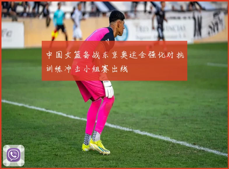 中国女篮备战东京奥运会强化对抗训练冲击小组赛出线