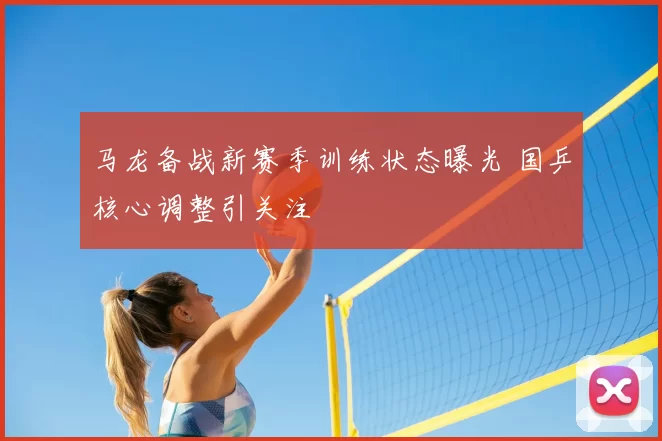 马龙备战新赛季训练状态曝光 国乒核心调整引关注