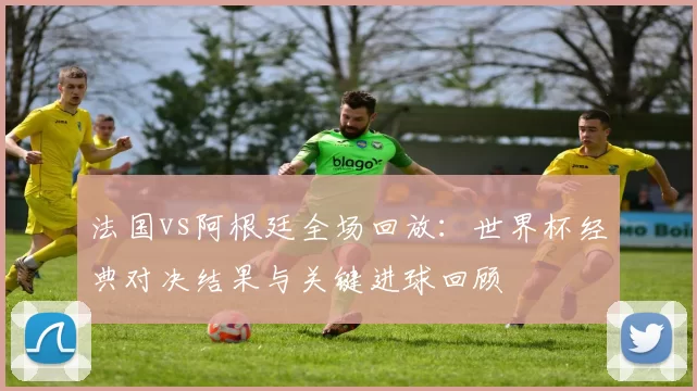 法国vs阿根廷全场回放：世界杯经典对决结果与关键进球回顾