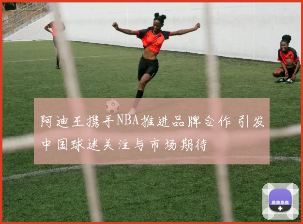 阿迪王携手NBA推进品牌合作 引发中国球迷关注与市场期待