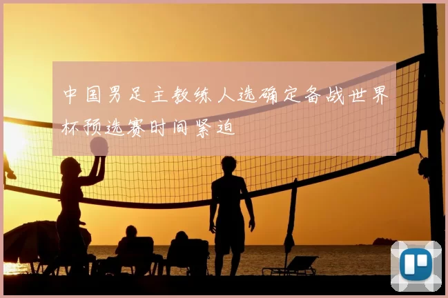 中国男足主教练人选确定备战世界杯预选赛时间紧迫
