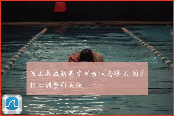 马龙备战新赛季训练状态曝光 国乒核心调整引关注