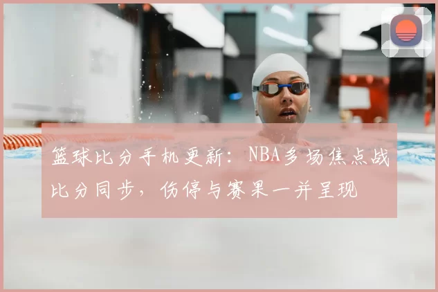 篮球比分手机更新：NBA多场焦点战比分同步，伤停与赛果一并呈现