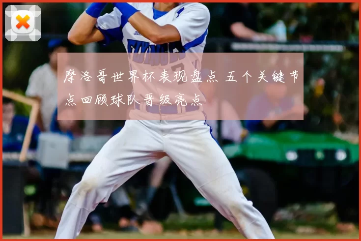 摩洛哥世界杯表现盘点 五个关键节点回顾球队晋级亮点