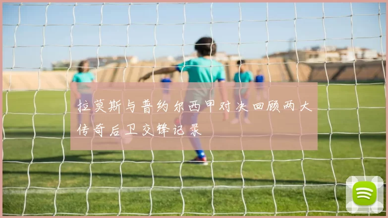 拉莫斯与普约尔西甲对决回顾两大传奇后卫交锋记录