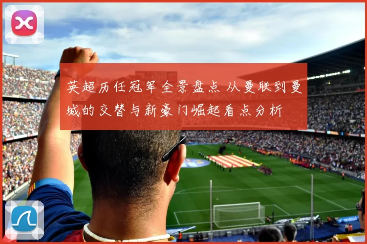 英超历任冠军全景盘点 从曼联到曼城的交替与新豪门崛起看点分析