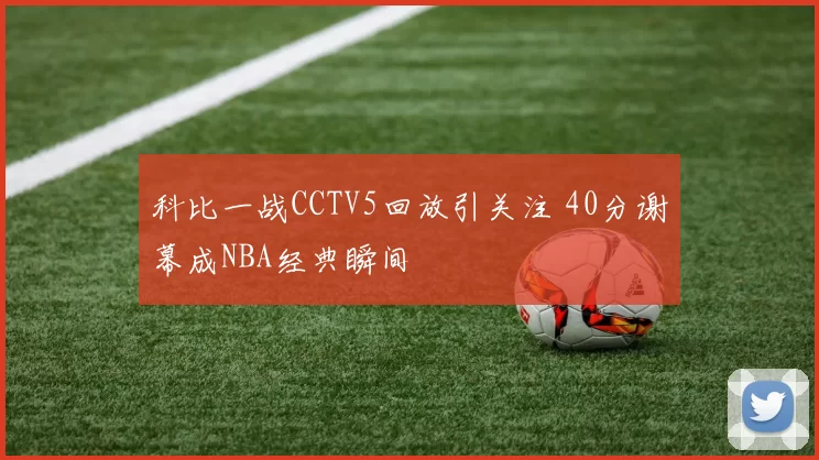 科比一战CCTV5回放引关注 40分谢幕成NBA经典瞬间