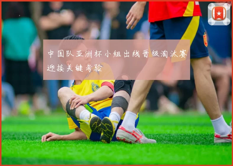 中国队亚洲杯小组出线晋级淘汰赛迎接关键考验