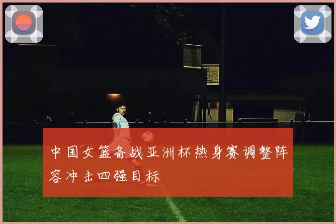 中国女篮备战亚洲杯热身赛调整阵容冲击四强目标