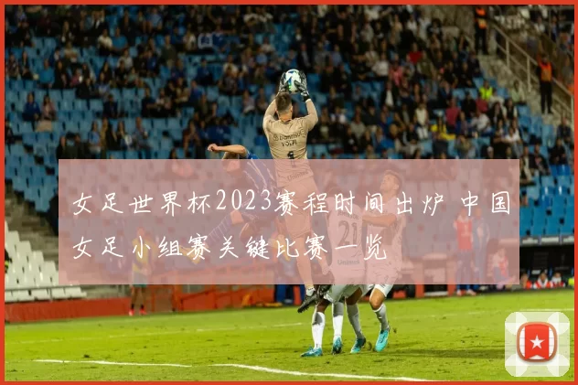 女足世界杯2023赛程时间出炉 中国女足小组赛关键比赛一览