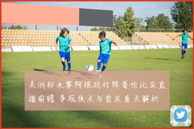 美洲杯决赛阿根廷对阵哥伦比亚直播前瞻 争冠焦点与首发看点解析