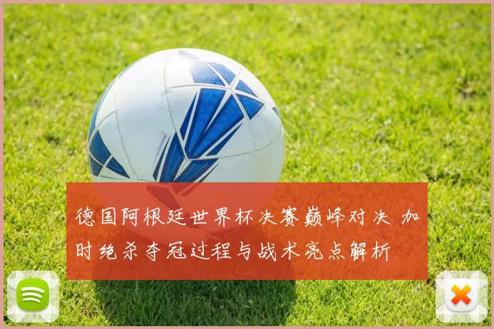德国阿根廷世界杯决赛巅峰对决 加时绝杀夺冠过程与战术亮点解析