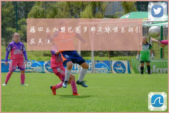 藤田东加盟巴塞罗那足球俱乐部引发关注
