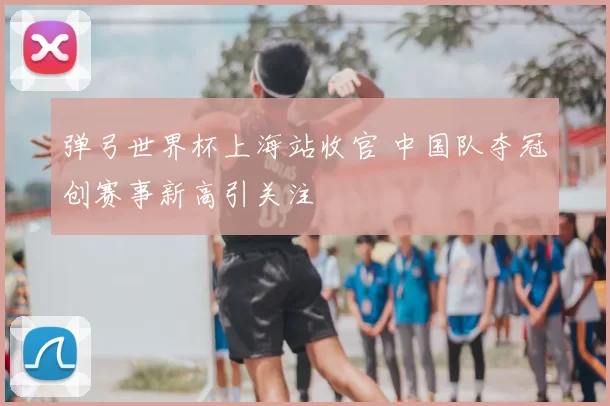 弹弓世界杯上海站收官 中国队夺冠创赛事新高引关注