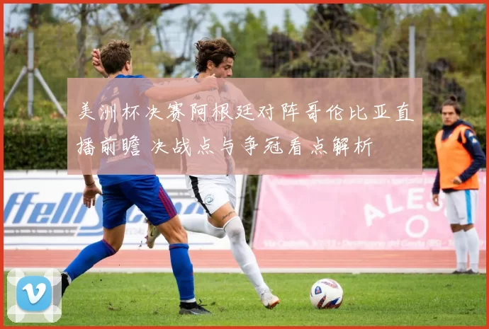 美洲杯决赛阿根廷对阵哥伦比亚直播前瞻 决战点与争冠看点解析