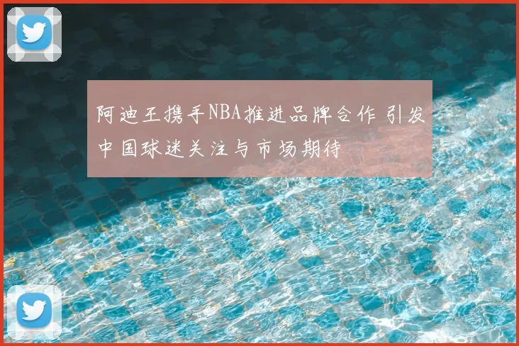 阿迪王携手NBA推进品牌合作 引发中国球迷关注与市场期待