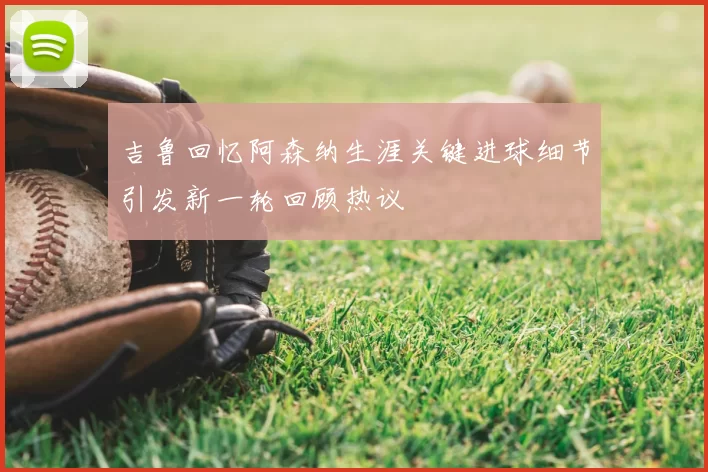 吉鲁回忆阿森纳生涯关键进球细节引发新一轮回顾热议