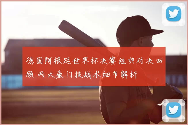 德国阿根廷世界杯决赛经典对决回顾 两大豪门技战术细节解析