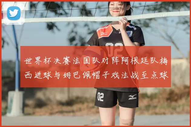 世界杯决赛法国队对阵阿根廷队梅西进球与姆巴佩帽子戏法战至点球大战