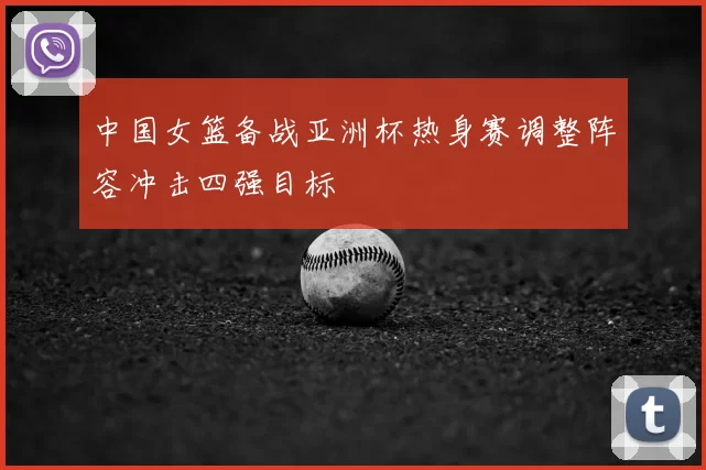 中国女篮备战亚洲杯热身赛调整阵容冲击四强目标