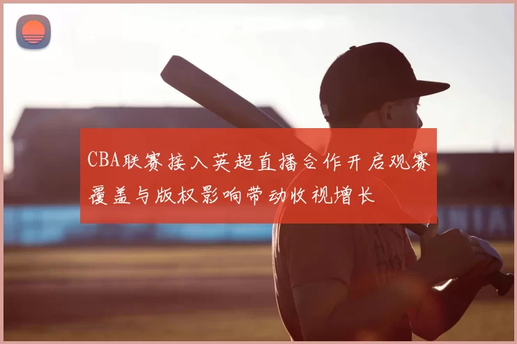CBA联赛接入英超直播合作开启观赛覆盖与版权影响带动收视增长