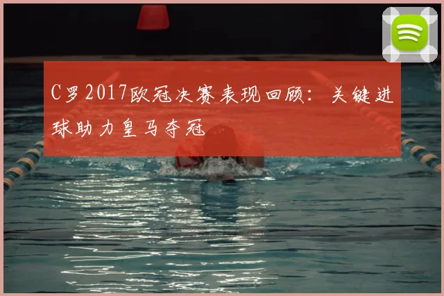 C罗2017欧冠决赛表现回顾:关键进球助力皇马夺冠