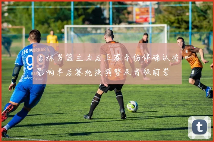 吉林男篮主力后卫赛季伤停确认将影响季后赛轮换调整及晋级前景